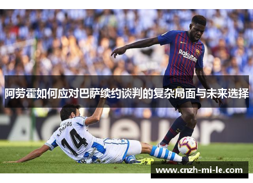 阿劳霍如何应对巴萨续约谈判的复杂局面与未来选择 阿劳霍如何应对巴萨续约谈判的复杂局面与未来选择