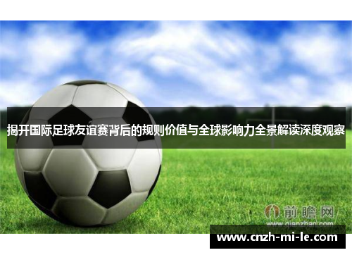 揭开国际足球友谊赛背后的规则价值与全球影响力全景解读深度观察